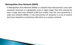 Metropolitan Area Network (MAN)
A Metropolitan Area Network (MAN) is a network that interconnects users with
computer resources in a geographic area or region larger than that covered by
even a large local area network (LAN) but smaller than the area covered by a
wide area network (WAN). It may interconnect of networks in a city or several
local area networks or sometimes referred to as a campus network.
 