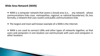 Wide Area Network (WAN)
∙ WAN is a computer network that covers a broad area (i.e., any network whose
communications links cross metropolitan, regional, or national boundaries). Or, less
formally, a network that uses routers and public communications links
∙ The largest and most well-known example of a WAN is the Internet.
∙ WAN is are used to connect LANs and other types of networks together, so that
users and computers in one location can communicate with users and computers in
other locations
 