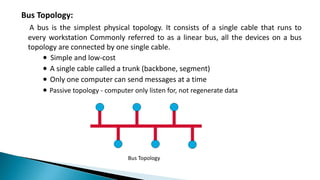 Bus Topology:
A bus is the simplest physical topology. It consists of a single cable that runs to
every workstation Commonly referred to as a linear bus, all the devices on a bus
topology are connected by one single cable.
∙ Simple and low-cost
∙ A single cable called a trunk (backbone, segment)
∙ Only one computer can send messages at a time
∙ Passive topology - computer only listen for, not regenerate data
Bus Topology
 