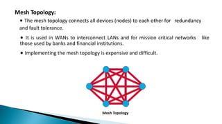 Mesh Topology:
∙ The mesh topology connects all devices (nodes) to each other for redundancy
and fault tolerance.
∙ It is used in WANs to interconnect LANs and for mission critical networks like
those used by banks and financial institutions.
∙ Implementing the mesh topology is expensive and difficult.
Mesh Topology
 