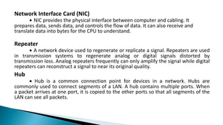 Network Interface Card (NIC)
∙ NIC provides the physical interface between computer and cabling. It
prepares data, sends data, and controls the flow of data. It can also receive and
translate data into bytes for the CPU to understand.
Repeater
∙ A network device used to regenerate or replicate a signal. Repeaters are used
in transmission systems to regenerate analog or digital signals distorted by
transmission loss. Analog repeaters frequently can only amplify the signal while digital
repeaters can reconstruct a signal to near its original quality.
Hub
∙ Hub is a common connection point for devices in a network. Hubs are
commonly used to connect segments of a LAN. A hub contains multiple ports. When
a packet arrives at one port, it is copied to the other ports so that all segments of the
LAN can see all packets.
 