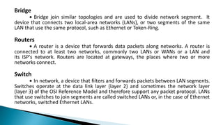 Bridge
∙ Bridge join similar topologies and are used to divide network segment. It
device that connects two local-area networks (LANs), or two segments of the same
LAN that use the same protocol, such as Ethernet or Token-Ring.
Routers
∙ A router is a device that forwards data packets along networks. A router is
connected to at least two networks, commonly two LANs or WANs or a LAN and
its ISP's network. Routers are located at gateways, the places where two or more
networks connect.
Switch
∙ In network, a device that filters and forwards packets between LAN segments.
Switches operate at the data link layer (layer 2) and sometimes the network layer
(layer 3) of the OSI Reference Model and therefore support any packet protocol. LANs
that use switches to join segments are called switched LANs or, in the case of Ethernet
networks, switched Ethernet LANs.
 