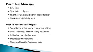 Peer to Peer Advantages:
∙ Low cost
∙ Simple to configure
∙ User has full accessibility of the computer
∙ No Network Administrator
Peer to Peer Disadvantages:
∙ Security for only a single resource at a time
∙ Users may need to know many passwords
∙ Individual machine backups
∙ Decreases while sharing
∙ No central location/access of data
 