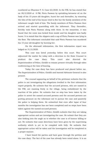 numbered as Dhanwar P. S. Case 63/2020. In the FIR, he has stated that
on 30/3/2020 at 8 PM, Pintu Paswan by sprinkling kerosene oil on the
body of his 15 years old daughter, burnt her and thereafter, by removing
the tiles of the roof of his house tried to flee but the family members of the
informant caught hold of him. The family members of Pintu Paswan then
arrived and started quarrelling with the informant. They thereafter,
forcibly took Pintu Paswan along with them. In the meantime, it was
found that the room was locked from inside and his daughter was badly
burnt. It is stated that the slippers and a cap of Pintu Paswan was lying in
the floor. The informant concluded that said Pintu Paswan has murdered
his 15 year old daughter by burning her.
On the aforesaid information, the first information report was
lodged on 31/3/2020.
This case was listed yesterday before this court. This court
adjourned the matter for today with a direction to the State Counsel to
produce the case diary. This court also directed the
Superintendent of Police, Giridih to remain present virtually through video
conferencing at the time of hearing.
Today the case diary has been produced and placed before me.
The Superintendent of Police, Giridih and learned Advocate General is also
present.
The counsel appearing on behalf of the petitioner submits that the
police is not investigating the allegations levelled in the first information
report properly. He submits that the accused persons, who are named in
the FIR, are roaming freely in the village, being emboldened by the
inaction of the police. He submits that no step has been taken by the
police to arrest the named accused persons and the accused persons are
putting pressure on the informant not to pursue the case and passively
the police is helping them. He submitted that even after lapse of four
months the investigation has not been completed and no steps have been
taken against the named accused persons.
The Superintendent of Police, Giridih submits that they are taking
appropriate action and are investigating the case. He submit that they are
also looking into the angle as to whether the case is of honour killing or
not. He submits that some directions have been given by the supervising
authority which is yet to be complied with fully. He submits that
appropriate action will be taken and the investigation will be completed in
a proper manner.
I have heard the parties and have gone through the petition and
the case diary. The fact of the case has already been noted above. It is an
 