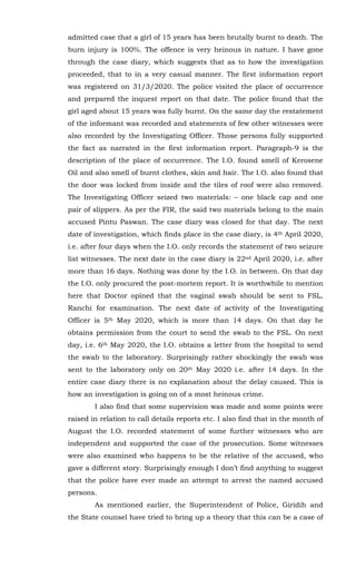 admitted case that a girl of 15 years has been brutally burnt to death. The
burn injury is 100%. The offence is very heinous in nature. I have gone
through the case diary, which suggests that as to how the investigation
proceeded, that to in a very casual manner. The first information report
was registered on 31/3/2020. The police visited the place of occurrence
and prepared the inquest report on that date. The police found that the
girl aged about 15 years was fully burnt. On the same day the restatement
of the informant was recorded and statements of few other witnesses were
also recorded by the Investigating Officer. Those persons fully supported
the fact as narrated in the first information report. Paragraph-9 is the
description of the place of occurrence. The I.O. found smell of Kerosene
Oil and also smell of burnt clothes, skin and hair. The I.O. also found that
the door was locked from inside and the tiles of roof were also removed.
The Investigating Officer seized two materials: – one black cap and one
pair of slippers. As per the FIR, the said two materials belong to the main
accused Pintu Paswan. The case diary was closed for that day. The next
date of investigation, which finds place in the case diary, is 4th April 2020,
i.e. after four days when the I.O. only records the statement of two seizure
list witnesses. The next date in the case diary is 22nd April 2020, i.e. after
more than 16 days. Nothing was done by the I.O. in between. On that day
the I.O. only procured the post-mortem report. It is worthwhile to mention
here that Doctor opined that the vaginal swab should be sent to FSL,
Ranchi for examination. The next date of activity of the Investigating
Officer is 5th May 2020, which is more than 14 days. On that day he
obtains permission from the court to send the swab to the FSL. On next
day, i.e. 6th May 2020, the I.O. obtains a letter from the hospital to send
the swab to the laboratory. Surprisingly rather shockingly the swab was
sent to the laboratory only on 20th May 2020 i.e. after 14 days. In the
entire case diary there is no explanation about the delay caused. This is
how an investigation is going on of a most heinous crime.
I also find that some supervision was made and some points were
raised in relation to call details reports etc. I also find that in the month of
August the I.O. recorded statement of some further witnesses who are
independent and supported the case of the prosecution. Some witnesses
were also examined who happens to be the relative of the accused, who
gave a different story. Surprisingly enough I don’t find anything to suggest
that the police have ever made an attempt to arrest the named accused
persons.
As mentioned earlier, the Superintendent of Police, Giridih and
the State counsel have tried to bring up a theory that this can be a case of
 