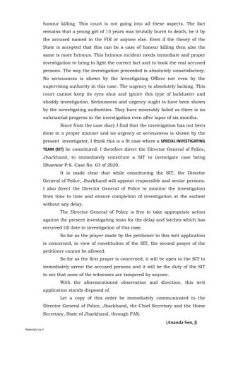 honour killing. This court is not going into all these aspects. The fact
remains that a young girl of 15 years was brutally burnt to death, be it by
the accused named in the FIR or anyone else. Even if the theory of the
State is accepted that this can be a case of honour killing then also the
same is more heinous. This heinous incident needs immediate and proper
investigation to bring to light the correct fact and to book the real accused
persons. The way the investigation proceeded is absolutely unsatisfactory.
No seriousness is shown by the Investigating Officer nor even by the
supervising authority in this case. The urgency is absolutely lacking. This
court cannot keep its eyes shut and ignore this type of lackluster and
shoddy investigation. Seriousness and urgency ought to have been shown
by the investigating authorities. They have miserably failed as there is no
substantial progress in the investigation even after lapse of six months.
Since from the case diary I find that the investigation has not been
done in a proper manner and no urgency or seriousness is shown by the
present investigator, I think this is a fit case where a SPECIAL INVESTIGATING
TEAM (SIT) be constituted. I therefore direct the Director General of Police,
Jharkhand, to immediately constitute a SIT to investigate case being
Dhanwar P.S. Case No. 63 of 2020.
It is made clear that while constituting the SIT, the Director
General of Police, Jharkhand will appoint responsible and senior persons.
I also direct the Director General of Police to monitor the investigation
from time to time and ensure completion of investigation at the earliest
without any delay.
The Director General of Police is free to take appropriate action
against the present investigating team for the delay and latches which has
occurred till date in investigation of this case.
So far as the prayer made by the petitioner in this writ application
is concerned, in view of constitution of the SIT, the second prayer of the
petitioner cannot be allowed.
So for as the first prayer is concerned, it will be open to the SIT to
immediately arrest the accused persons and it will be the duty of the SIT
to see that none of the witnesses are tampered by anyone.
With the aforementioned observation and direction, this writ
application stands disposed of.
Let a copy of this order be immediately communicated to the
Director General of Police, Jharkhand, the Chief Secretary and the Home
Secretary, State of Jharkhand, through FAX.
(Ananda Sen, J)
Mukund/-cp.3
 
