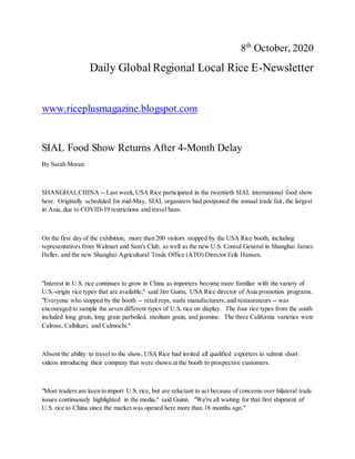 8th
October, 2020
Daily Global Regional Local Rice E-Newsletter
www.riceplusmagazine.blogspot.com
SIAL Food Show Returns After 4-Month Delay
By Sarah Moran
SHANGHAI,CHINA -- Last week,USA Rice participated in the twentieth SIAL international food show
here. Originally scheduled for mid-May, SIAL organizers had postponed the annual trade fair, the largest
in Asia, due to COVID-19 restrictions and travel bans.
On the first day of the exhibition, more than 200 visitors stopped by the USA Rice booth, including
representatives from Walmart and Sam's Club, as well as the new U.S. Consul General in Shanghai James
Heller, and the new Shanghai Agricultural Trade Office (ATO) Director Erik Hansen.
"Interest in U.S. rice continues to grow in China as importers become more familiar with the variety of
U.S.-origin rice types that are available," said Jim Guinn, USA Rice director of Asia promotion programs.
"Everyone who stopped by the booth -- retail reps, sushi manufacturers,and restaurateurs -- was
encouraged to sample the seven different types of U.S. rice on display. The four rice types from the south
included long grain, long grain parboiled, medium grain, and jasmine. The three California varieties were
Calrose, Calhikari, and Calmochi."
Absent the ability to travel to the show, USA Rice had invited all qualified exporters to submit short
videos introducing their company that were shown at the booth to prospective customers.
"Most traders are keen to import U.S. rice, but are reluctant to act because of concerns over bilateral trade
issues continuously highlighted in the media," said Guinn. "We're all waiting for that first shipment of
U.S. rice to China since the market was opened here more than 18 months ago."
 