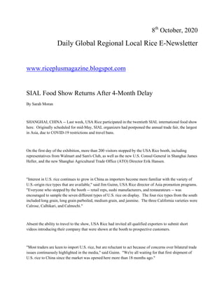 8th
October, 2020
Daily Global Regional Local Rice E-Newsletter
www.riceplusmagazine.blogspot.com
SIAL Food Show Returns After 4-Month Delay
By Sarah Moran
SHANGHAI, CHINA -- Last week, USA Rice participated in the twentieth SIAL international food show
here. Originally scheduled for mid-May, SIAL organizers had postponed the annual trade fair, the largest
in Asia, due to COVID-19 restrictions and travel bans.
On the first day of the exhibition, more than 200 visitors stopped by the USA Rice booth, including
representatives from Walmart and Sam's Club, as well as the new U.S. Consul General in Shanghai James
Heller, and the new Shanghai Agricultural Trade Office (ATO) Director Erik Hansen.
"Interest in U.S. rice continues to grow in China as importers become more familiar with the variety of
U.S.-origin rice types that are available," said Jim Guinn, USA Rice director of Asia promotion programs.
"Everyone who stopped by the booth -- retail reps, sushi manufacturers, and restaurateurs -- was
encouraged to sample the seven different types of U.S. rice on display. The four rice types from the south
included long grain, long grain parboiled, medium grain, and jasmine. The three California varieties were
Calrose, Calhikari, and Calmochi."
Absent the ability to travel to the show, USA Rice had invited all qualified exporters to submit short
videos introducing their company that were shown at the booth to prospective customers.
"Most traders are keen to import U.S. rice, but are reluctant to act because of concerns over bilateral trade
issues continuously highlighted in the media," said Guinn. "We're all waiting for that first shipment of
U.S. rice to China since the market was opened here more than 18 months ago."
 
