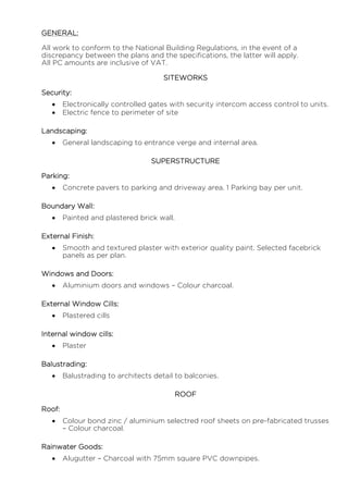 GENERAL:
All work to conform to the National Building Regulations, in the event of a
discrepancy between the plans and the specifications, the latter will apply.
All PC amounts are inclusive of VAT.
SITEWORKS
Security:
 Electronically controlled gates with security intercom access control to units.
 Electric fence to perimeter of site
Landscaping:
 General landscaping to entrance verge and internal area.
SUPERSTRUCTURE
Parking:
 Concrete pavers to parking and driveway area. 1 Parking bay per unit.
Boundary Wall:
 Painted and plastered brick wall.
External Finish:
 Smooth and textured plaster with exterior quality paint. Selected facebrick
panels as per plan.
Windows and Doors:
 Aluminium doors and windows – Colour charcoal.
External Window Cills:
 Plastered cills
Internal window cills:
 Plaster
Balustrading:
 Balustrading to architects detail to balconies.
ROOF
Roof:
 Colour bond zinc / aluminium selectred roof sheets on pre-fabricated trusses
– Colour charcoal.
Rainwater Goods:
 Alugutter – Charcoal with 75mm square PVC downpipes.
 