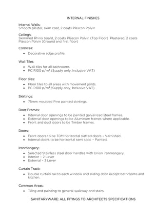 INTERNAL FINISHES
Internal Walls:
Smooth plaster, skim coat, 2 coats Plascon Polvin
Ceilings:
Skimmed Rhino board, 2 coats Plascon Polvin (Top Floor) Plastered, 2 coats
Plascon Polvin (Ground and first floor)
Cornices:
 Decorative edge profile.
Wall Tiles:
 Wall tiles for all bathrooms
 PC R100 p/m² (Supply only, Inclusive VAT)
Floor tiles:
 Floor tiles to all areas with movement joints.
 PC R100 p/m² (Supply only, Inclusive VAT)
Skirtings:
 75mm moulded Pine painted skirtings.
Door Frames:
 Internal door openings to be painted galvanized steel frames.
 External door openings to be Aluminum frames where applicable.
 Front and duct doors to be Timber frames.
Doors:
 Front doors to be TDM horizontal slatted doors – Varnished.
 Internal doors to be horizontal semi solid – Painted.
Ironmongery:
 Selected Stainless steel door handles with Union ironmongery.
 Interior – 2 Lever
 External – 3 Lever
Curtain Track:
 Double curtain rail to each window and sliding door except bathrooms and
kitchen.
Common Areas:
 Tiling and painting to general walkway and stairs.
SANITARYWARE: ALL FITINGS TO ARCHITECTS SPECIFICATIONS
 