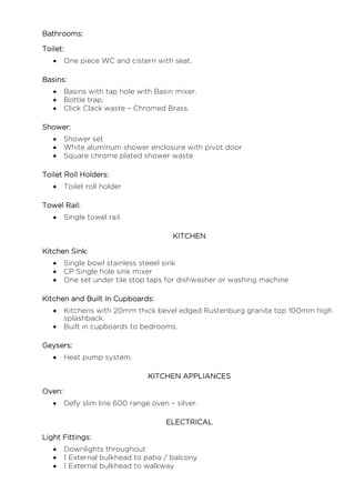 Bathrooms:
Toilet:
 One piece WC and cistern with seat.
Basins:
 Basins with tap hole with Basin mixer.
 Bottle trap.
 Click Clack waste – Chromed Brass.
Shower:
 Shower set
 White aluminum shower enclosure with pivot door
 Square chrome plated shower waste
Toilet Roll Holders:
 Toilet roll holder
Towel Rail:
 Single towel rail.
KITCHEN
Kitchen Sink:
 Single bowl stainless steeel sink
 CP Single hole sink mixer
 One set under tile stop taps for dishwasher or washing machine
Kitchen and Built In Cupboards:
 Kitchens with 20mm thick bevel edged Rustenburg granite top 100mm high
splashback.
 Built in cupboards to bedrooms.
Geysers:
 Heat pump system.
KITCHEN APPLIANCES
Oven:
 Defy slim line 600 range oven – silver.
ELECTRICAL
Light Fittings:
 Downlights throughout
 1 External bulkhead to patio / balcony
 1 External bulkhead to walkway
 