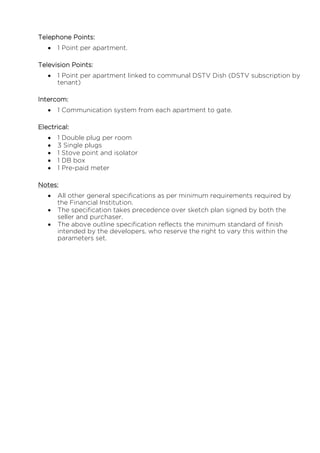 Telephone Points:
 1 Point per apartment.
Television Points:
 1 Point per apartment linked to communal DSTV Dish (DSTV subscription by
tenant)
Intercom:
 1 Communication system from each apartment to gate.
Electrical:
 1 Double plug per room
 3 Single plugs
 1 Stove point and isolator
 1 DB box
 1 Pre-paid meter
Notes:
 All other general specifications as per minimum requirements required by
the Financial Institution.
 The specification takes precedence over sketch plan signed by both the
seller and purchaser.
 The above outline specification reflects the minimum standard of finish
intended by the developers, who reserve the right to vary this within the
parameters set.
 