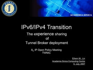 Ethern M., Lin 
The experience sharing 
Tunnel Broker deployment 
Academia Sinica Computing Centre 
6, July, 2007 
IPv6/IPv4 Transition 
of 
8th IP Open Policy Meeting 
TWNIC 
 