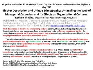 Organization Studies 8th
Workshop: Day to Day Life of Cultures and Communities, Mykonos,
May 2013
Thicker Description and Unique Ethnography: Untangling the Web of
Managerial Careerism and Its Effects on Organizational Cultures
Reuven Shapira, Western Galilee Academic College, Acre, Israel
Published as “Prevalent Concealed Ignorance of Low-moral Careerist Managers:
Contextualization by a Semi-Native Multi-Site Strathernian Ethnography.”
Management Decision 53(7): 1504-1526. DOI: http://dx.doi.org/10.1108/md-10-2014-0620
Thick description is decisive for interpreting cultures (Geertz, 1973), but anthropologists who seek
thick description of how executives shape organizational cultures face an impassable barrier: they
cannot become genuine participant observers as executives and cannot heed the age-old advice: ‘Do
not judge others until you have stood in their place’.
This advice is especially relevant for the study of careerism, a low-moral and concealed common
practice defined as vicious by Hannah Arendt in her 1963 book on Eichmann. Ever since Dalton (1959)
anthropologists have depicted low managerial morality and recent business scandals, from Enron
onward, prove its prevalence.
These scandals encouraged interest in executives’ ethics (e.g. Rhode 2006), but not in their
careerism, a major root of unethical behavior. Among the many thousands of articles published in
management and organization journals 966 titles included ‘Career’ but no title included ‘Careerism’,
and only two included ‘Careerist’: Feldman & Weitz (1991) and Dougherty et al. (1993).
------------------
Dalton, M. (1959). Men Who Manage. New York: Wiley.
Geertz, C. (1973). The Interpretation of Cultures. New York: Basic Books.
Rhode, D. (Ed.) (2006). Moral Leadership. San Francisco: Jossey-Bass.
 