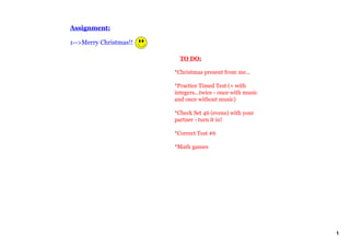 Assignment:

1­­>Merry Christmas!!

                            TO DO:

                        *Christmas present from me...

                        *Practice Timed Test (+ with 
                        integers...twice ­ once with music 
                        and once without music) 

                        *Check Set 46 (evens) with your 
                        partner ­ turn it in!

                        *Correct Test #6

                        *Math games




                                                              1
 