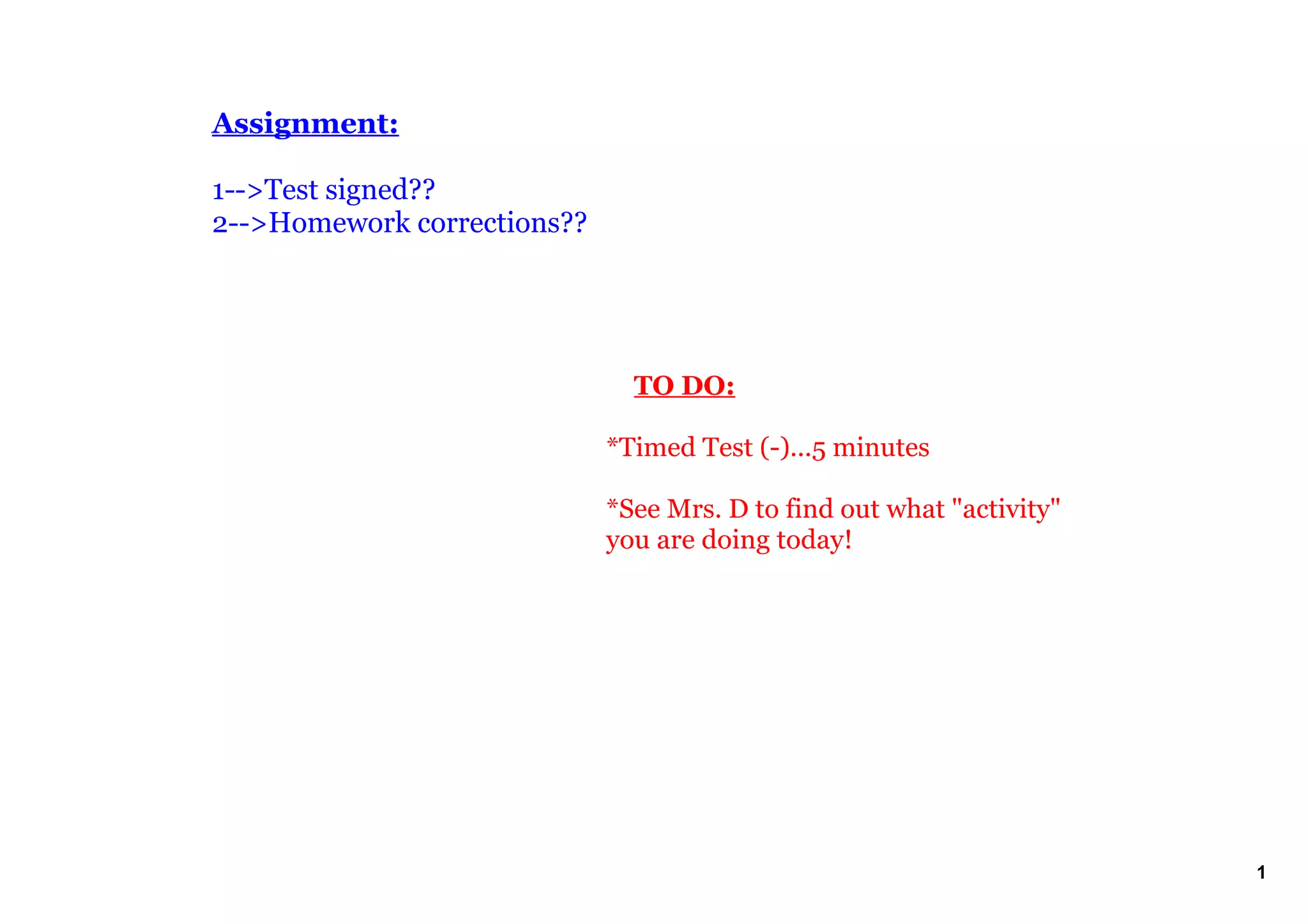 Assignment:

1­­>Test signed??
2­­>Homework corrections??




                                 TO DO:

                             *Timed Test (­)...5 minutes

                             *See Mrs. D to find out what "activity" 
                             you are doing today!




                                                                        1
 