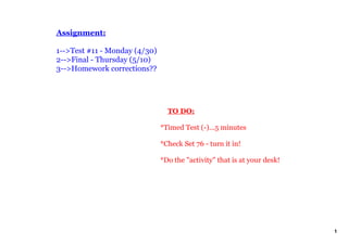 Assignment:

1­­>Test #11 ­ Monday (4/30)
2­­>Final ­ Thursday (5/10)
3­­>Homework corrections??




                                   TO DO:

                               *Timed Test (­)...5 minutes

                               *Check Set 76 ­ turn it in!

                               *Do the "activity" that is at your desk!




                                                                          1
 