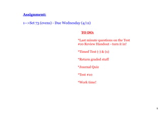 Assignment:

1­­>Set 73 (evens) ­ Due Wednesday (4/11)

                                     TO DO:

                                 *Last minute questions on the Test 
                                 #10 Review Handout ­ turn it in!

                                 *Timed Test (­) & (x)

                                 *Return graded stuff

                                 *Journal Quiz

                                 *Test #10 

                                 *Work time!




                                                                       1
 