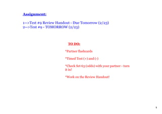 Assignment:

1­­>Test #9 Review Handout ­ Due Tomorrow (2/23)
2­­>Test #9 ­ TOMORROW (2/23)



                           TO DO:

                       *Partner flashcards

                       *Timed Test (+) and (­)

                       *Check Set 63 (odds) with your partner ­ turn 
                       it in!

                       *Work on the Review Handout!




                                                                        1
 