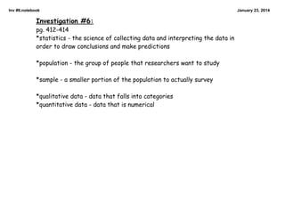 Inv #6.notebook

Investigation #6:
pg. 412-414
*statistics - the science of collecting data and interpreting the data in
order to draw conclusions and make predictions

*population - the group of people that researchers want to study

*sample - a smaller portion of the population to actually survey

*qualitative data - data that falls into categories
*quantitative data - data that is numerical

January 23, 2014

 