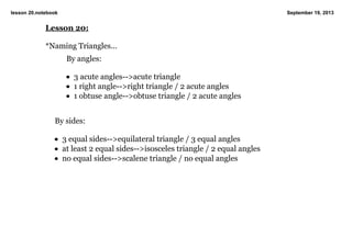 lesson 20.notebook September 19, 2013
Lesson 20:
*Naming Triangles...
By angles:
• 3 acute angles­­>acute triangle
• 1 right angle­­>right triangle / 2 acute angles
• 1 obtuse angle­­>obtuse triangle / 2 acute angles
By sides:
• 3 equal sides­­>equilateral triangle / 3 equal angles
• at least 2 equal sides­­>isosceles triangle / 2 equal angles
• no equal sides­­>scalene triangle / no equal angles
 