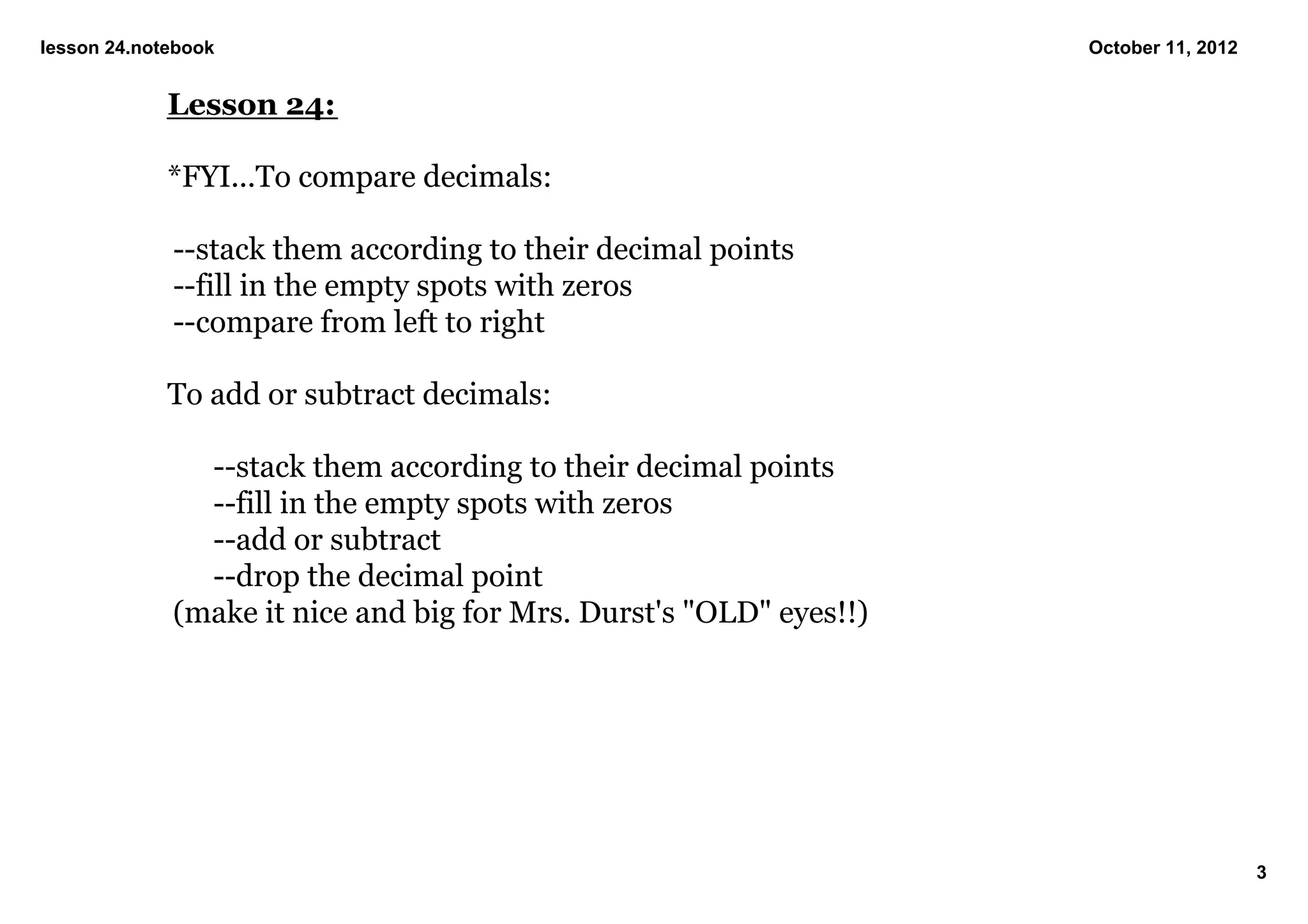 lesson 24.notebook                                                  October 11, 2012


             Lesson 24:

             *FYI...To compare decimals:

             ­­stack them according to their decimal points
             ­­fill in the empty spots with zeros
             ­­compare from left to right

             To add or subtract decimals:

               ­­stack them according to their decimal points
               ­­fill in the empty spots with zeros
               ­­add or subtract
               ­­drop the decimal point
             (make it nice and big for Mrs. Durst's "OLD" eyes!!)




                                                                                       3
 
