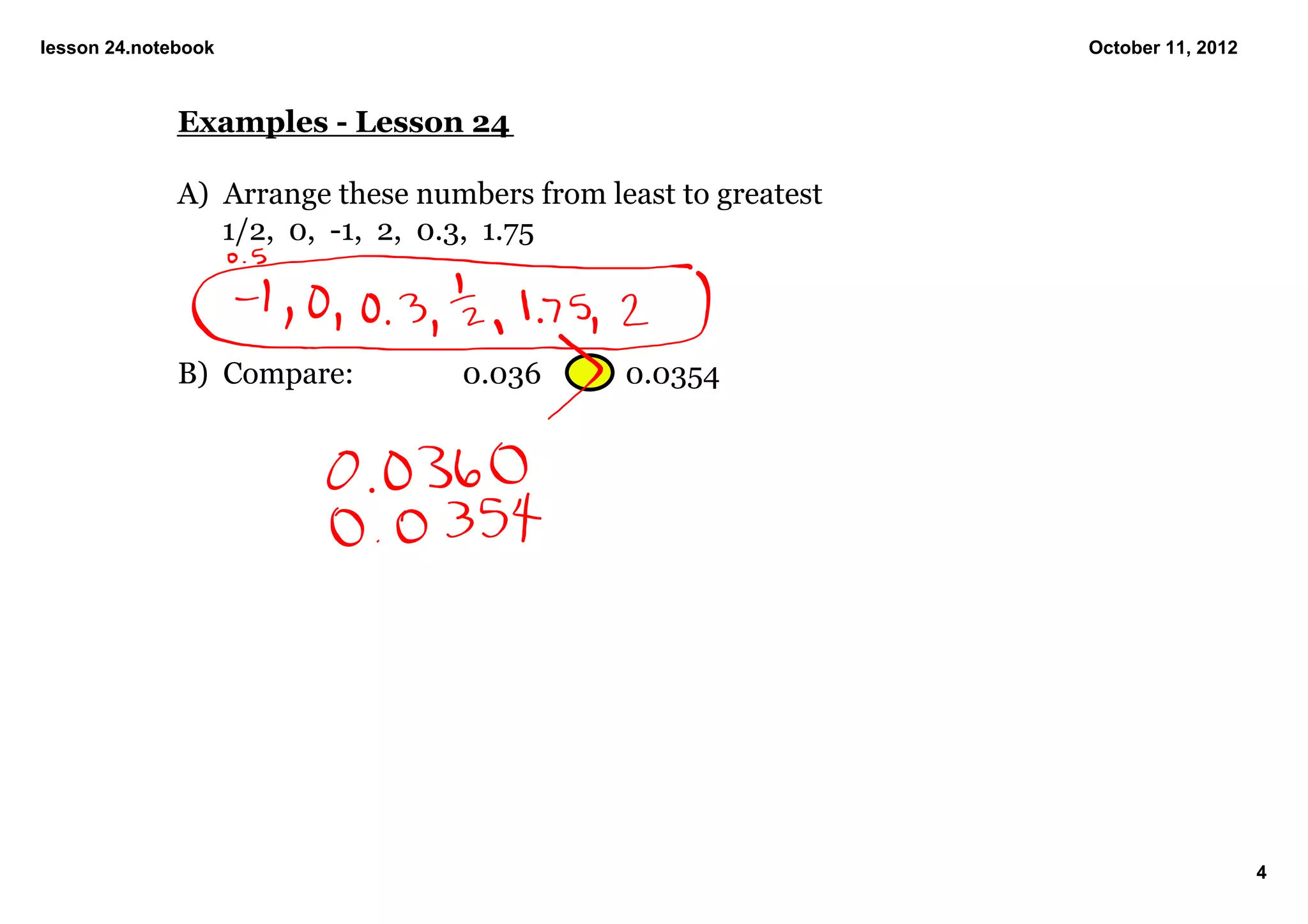 lesson 24.notebook                                               October 11, 2012



              Examples ­ Lesson 24

              A)  Arrange these numbers from least to greatest
                  1/2,  0,  ­1,  2,  0.3,  1.75



              B)  Compare:         0.036       0.0354




                                                                                    4
 