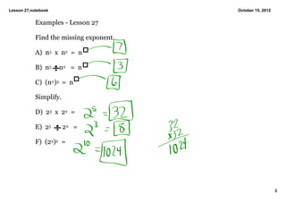 Lesson 27.notebook                       October 15, 2012


            Examples ­ Lesson 27

            Find the missing exponent.

            A)  n5  x  n2  =  n

            B)  n5     n2   =  n

            C)  (n2)3  =  n

            Simplify.

            D)  23  x  22  =  

            E)  25       22   =

            F)  (25)2  =




                                                            3
 