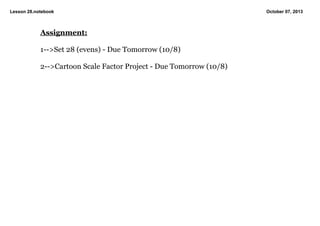 Lesson 28.notebook October 07, 2013
Assignment:
1>Set 28 (evens) Due Tomorrow (10/8)
2>Cartoon Scale Factor Project Due Tomorrow (10/8)