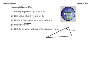 Lesson 28.notebook October 07, 2013
Lesson 28 WarmUp:
1) Solve by inspection: 70 = 2r + 10
2) Find 1/2bh, when b = 3 and h = 6.
3) Find b2 (4ac), when a = 1, b = 4 and c = 4.
4) Simplify: 1000
5) Find the perimeter and area of this triangle:
3
12 in.
5 in.