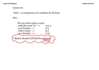 Lesson 29.notebook October 08, 2013
Lesson 29
*ratio – a comparison of 2 numbers by division
FYI...
We can write ratios 4 ways:
­with the word "to" ­­>  3 to 4
­as a fraction  ­­>  3/4
­with a colon ­­> 3:4
­as a decimal ­­> 0.75
**Ratios should ALWAYS be reduced!!
 
 