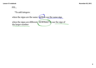 Lesson 31.notebook                                                       November 05, 2012

            FYI...

                *To add integers:

            when the signs are the same:  ADD & use the same sign

            when the signs are different:  SUBTRACT & use the sign of 
            the larger number

             




                                                                                             4
 
