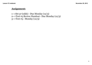 Lesson 37.notebook                                           November 29, 2012



            Assignment:

            1­­>Set 37 (odds) ­ Due Monday (12/3)
            2­­>Test #5 Review Handout ­ Due Monday (12/3)
            3­­>Test #5 ­ Monday (12/3)




                                                                                 1
 