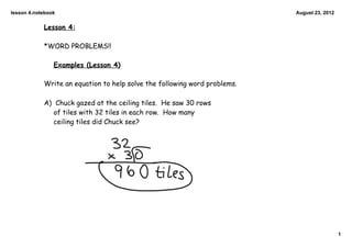 lesson 4.notebook                                                          August 23, 2012


            Lesson 4:

            *WORD PROBLEMS!!

                Examples (Lesson 4)

            Write an equation to help solve the following word problems.

            A) Chuck gazed at the ceiling tiles. He saw 30 rows
               of tiles with 32 tiles in each row. How many
               ceiling tiles did Chuck see?




                                                                                             1
 