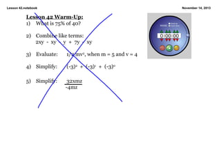 Lesson 42.notebook

November 14, 2013

Lesson 42 Warm­Up:
1) What is 75% of 40?
2) Combine like terms:
2xy  ­  xy  ­  y  +  7y  ­  xy
3) Evaluate:

1/2 mv2, when m = 5 and v = 4

4) Simplify:

(­3)2  +  (­3)1  +  (­3)0

5)

Simplify:

32xmz
 ­4mz

 