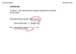 Lesson 42.notebook

November 14, 2013

Lesson 42:
*volume – the total amount of space occupied or enclosed 
by the solid

Formula for the volume of any prism:
"Area of the base"  x  "height"
So....rectangular prism = l  x  w  x  h

 