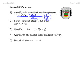 Lesson 55.notebook

January 10, 2014

Lesson 55 Warm-Up:

1)

Simplify and express with positive exponents:
xyx0y-2x-1

2)

Solve: [show all steps for full credit]
3x + 7 - x = 21

3)

Simplify:

4)

Write 120% as a decimal and as a reduced fraction.

5)

Find all solutions: -3|x| = -3

-2(x - y) - 3(x + y)

 