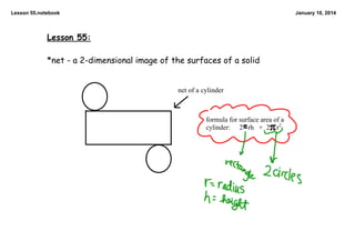 Lesson 55.notebook

January 10, 2014

Lesson 55:
*net - a 2-dimensional image of the surfaces of a solid

net of a cylinder

formula for surface area of a 
cylinder: 2   rh   +  2    r2

 