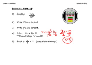 Lesson 61.notebook

January 24, 2014

Lesson 61 Warm-Up:
t2u2r
rut3

1)

Simplify:

2)

Write 1/6 as a decimal.

3)

Write 1/6 as a percent.

4)

2(x + 3) = 16
Solve:
**Show all steps for credit!

5)

3
Graph y = 4 x + 2

(using slope-intercept)

 