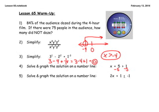 Lesson 65.notebook

February 13, 2014

Lesson 65 Warm-Up:

1) 84% of the audience dozed during the 4-hour
film. If there were 75 people in the audience, how
many did NOT doze?

2)

Simplify:

x 4y3z 2
x 2y3z 4

3)

Simplify:

31 - 22 + 1-3

4)

Solve & graph the solution on a number line:

x + 5 > 1

5)

Solve & graph the solution on a number line:

2x + 1 < -1

 