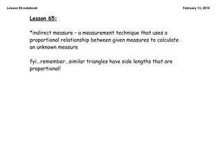 Lesson 65.notebook

Lesson 65:
*indirect measure – a measurement technique that uses a
proportional relationship between given measures to calculate
an unknown measure
fyi...remember...similar triangles have side lengths that are
proportional!

February 13, 2014

 