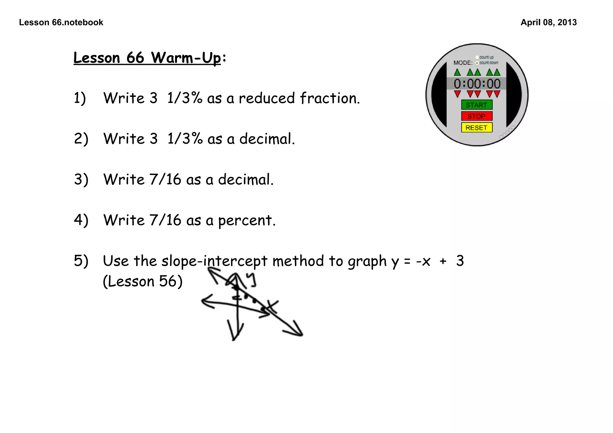 Lesson 66.notebook April 08, 2013
Lesson 66 Warm-Up:
1) Write 3 1/3% as a reduced fraction.
2) Write 3 1/3% as a decimal.
3) Write 7/16 as a decimal.
4) Write 7/16 as a percent.
5) Use the slope-intercept method to graph y = -x + 3
(Lesson 56)