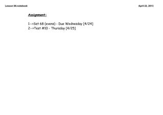 Lesson 68.notebook                                               April 22, 2013


                     Assignment:

                     1-->Set 68 (evens) - Due Wednesday [4/24]
                     2-->Test #10 - Thursday [4/25]
 