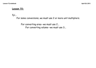 Lesson 72.notebook April 29, 2013
Lesson 72:
fyi...
For some conversions, we must use 2 or more unit multipliers.
For converting area--we must use 2...
For converting volume--we must use 3...
 
