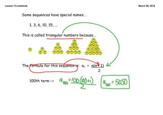 Lesson 73.notebook

March 06, 2014

Some sequences have special names...

1, 3, 6, 10, 15, ...

This is called triangular numbers because...

The formula for this sequence is: an = n(n + 1)
2

100th term-->

 