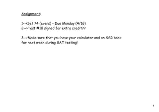 Assignment:
1-->Set 74 (evens) - Due Monday (4/16)
2-->Test #10 signed for extra credit??
3-->Make sure that you have your calculator and an SSR book
for next week during SAT testing!
1