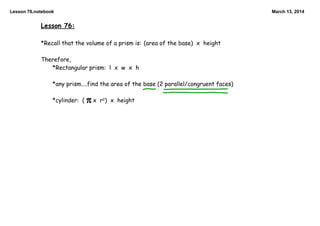 Lesson 76.notebook March 13, 2014
Lesson 76:
*Recall that the volume of a prism is: (area of the base) x height
Therefore,
*Rectangular prism: l x w x h
*any prism....find the area of the base (2 parallel/congruent faces)
*cylinder: ( x r2) x height
 