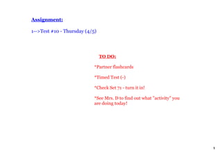 Assignment:

1­­>Test #10 ­ Thursday (4/5)




                                TO DO:

                            *Partner flashcards

                            *Timed Test (­)

                            *Check Set 71 ­ turn it in!

                            *See Mrs. D to find out what "activity" you 
                            are doing today!




                                                                           1
 