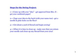 Steps for the String Project:
1>Come up with your "idea" get approval from Mrs. D
get your cardstock paper!
2>Tape your idea to the back (with your name too) get a
needle & poke holes on the floor!
3>Get about a yard of thread and begin sewing!
4>When it is time to clean up make sure that you return
your needle and clean up any thread from your area!
3