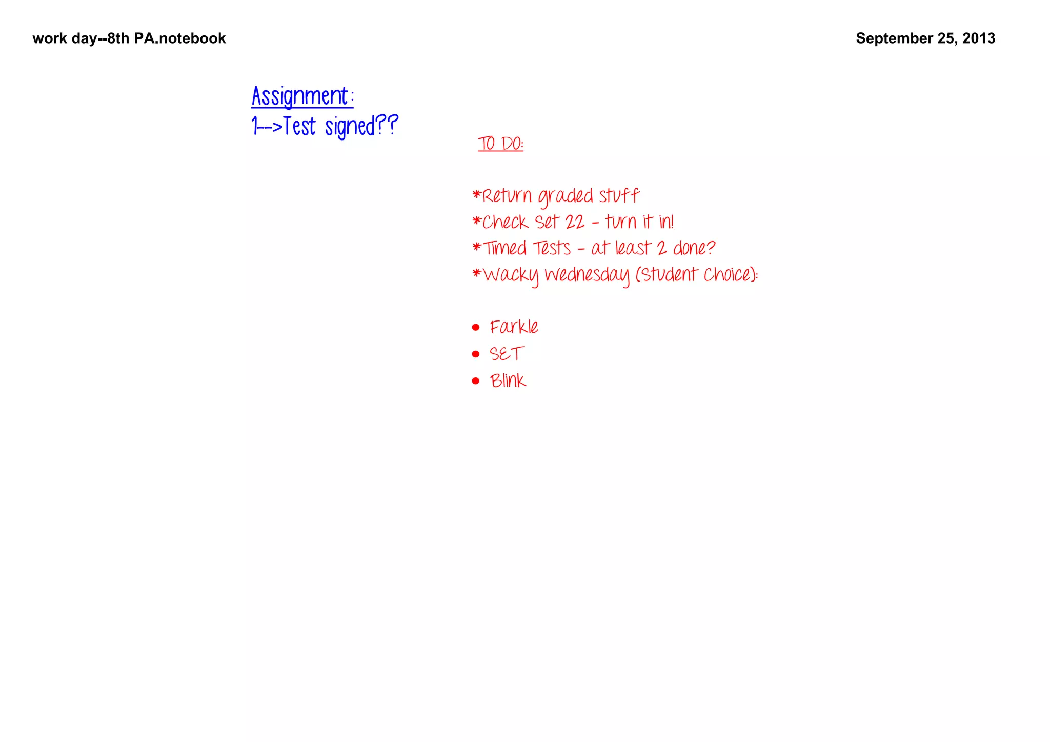 work day8th PA.notebook September 25, 2013
TO DO:
*Return graded stuff
*Check Set 22 - turn it in!
*Timed Tests - at least 2 done?
*Wacky wednesday (Student Choice):
• Farkle
• SET
• Blink
Assignment:
1-->Test signed??